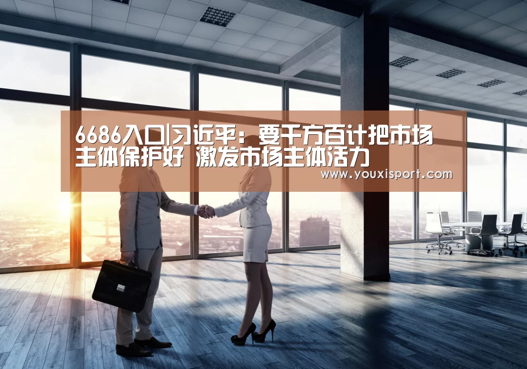 6686入口|习近平:要千方百计把市场主体保护好 激发市场主体活力(图1) 6686入口